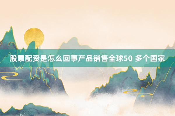 股票配资是怎么回事产品销售全球50 多个国家