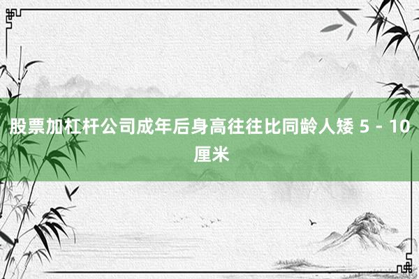 股票加杠杆公司成年后身高往往比同龄人矮 5 - 10 厘米