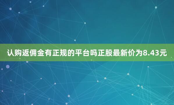 认购返佣金有正规的平台吗正股最新价为8.43元