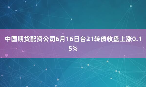 中国期货配资公司6月16日台21转债收盘上涨0.15%