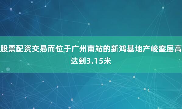 股票配资交易而位于广州南站的新鸿基地产峻銮层高达到3.15米