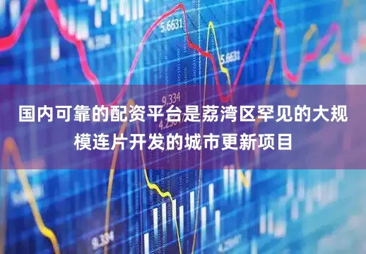 国内可靠的配资平台是荔湾区罕见的大规模连片开发的城市更新项目