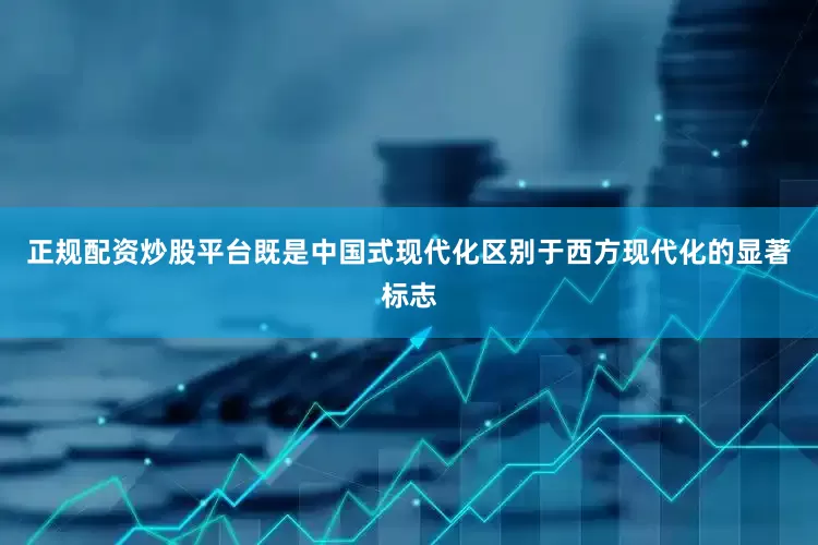 正规配资炒股平台既是中国式现代化区别于西方现代化的显著标志