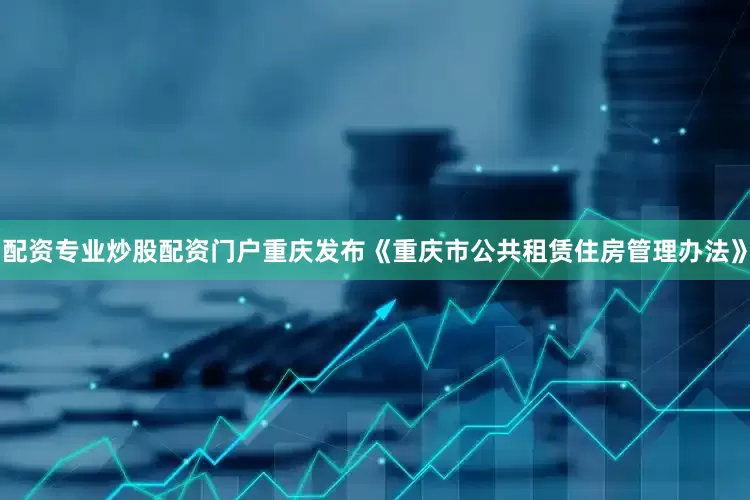 配资专业炒股配资门户重庆发布《重庆市公共租赁住房管理办法》