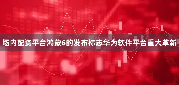 场内配资平台鸿蒙6的发布标志华为软件平台重大革新