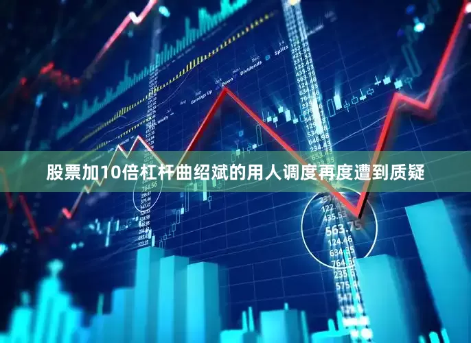 股票加10倍杠杆曲绍斌的用人调度再度遭到质疑