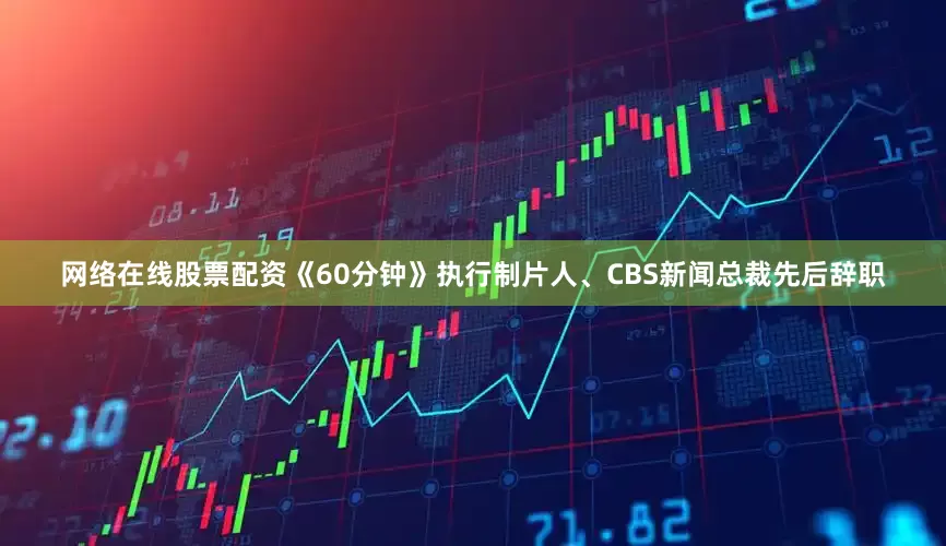 网络在线股票配资《60分钟》执行制片人、CBS新闻总裁先后辞职