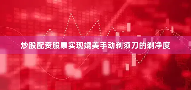 炒股配资股票实现媲美手动剃须刀的剃净度
