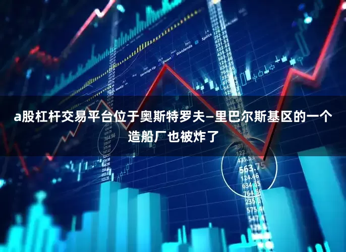 a股杠杆交易平台位于奥斯特罗夫—里巴尔斯基区的一个造船厂也被炸了