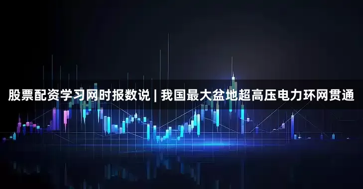股票配资学习网时报数说 | 我国最大盆地超高压电力环网贯通