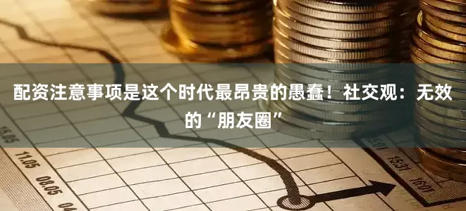 配资注意事项是这个时代最昂贵的愚蠢！社交观：无效的“朋友圈”