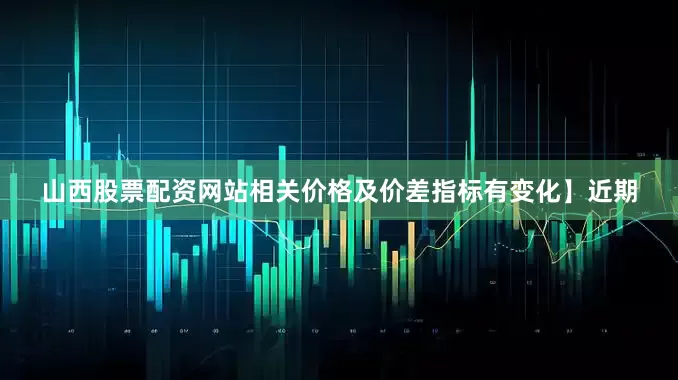 山西股票配资网站相关价格及价差指标有变化】近期