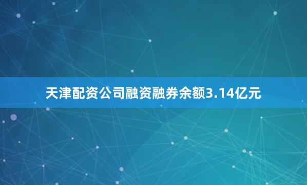 天津配资公司融资融券余额3.14亿元