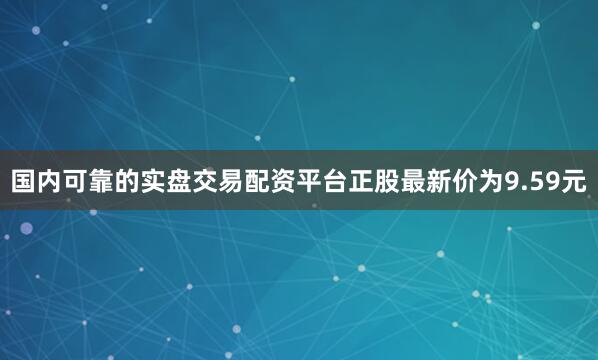 国内可靠的实盘交易配资平台正股最新价为9.59元
