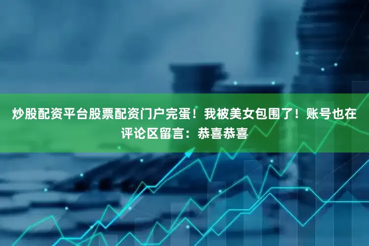 炒股配资平台股票配资门户完蛋！我被美女包围了！账号也在评论区留言：恭喜恭喜
