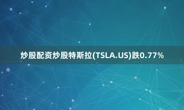 炒股配资炒股特斯拉(TSLA.US)跌0.77%