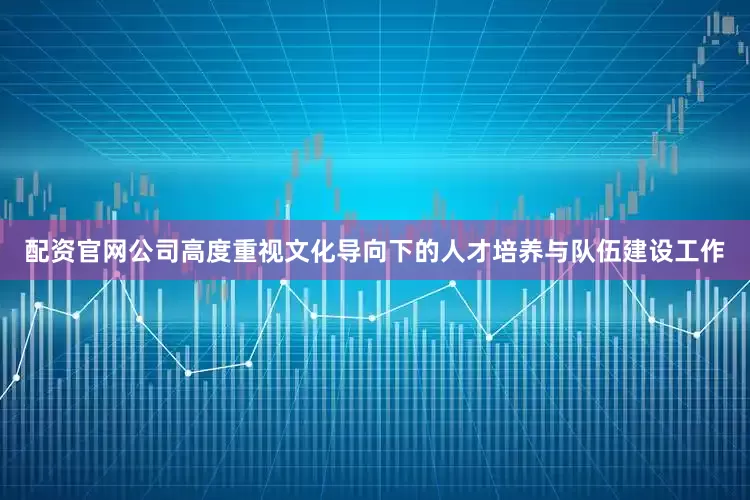 配资官网公司高度重视文化导向下的人才培养与队伍建设工作