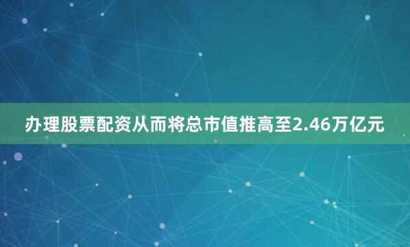 办理股票配资从而将总市值推高至2.46万亿元