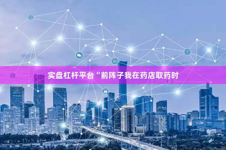实盘杠杆平台“前阵子我在药店取药时