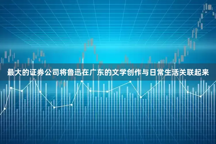 最大的证券公司将鲁迅在广东的文学创作与日常生活关联起来