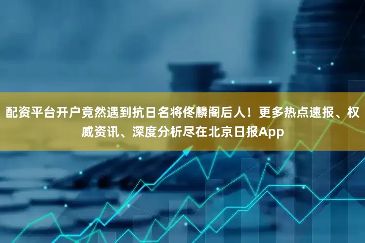 配资平台开户竟然遇到抗日名将佟麟阁后人！更多热点速报、权威资讯、深度分析尽在北京日报App