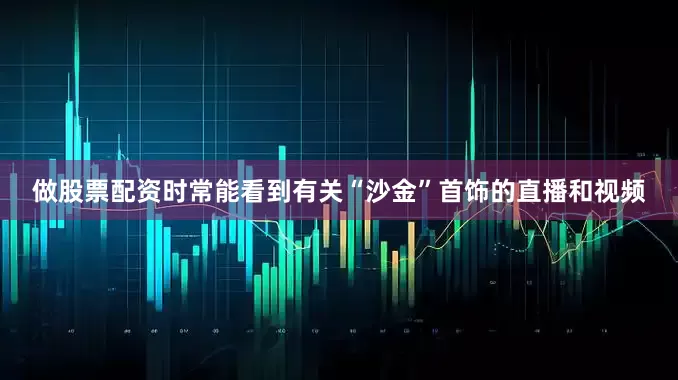 做股票配资时常能看到有关“沙金”首饰的直播和视频