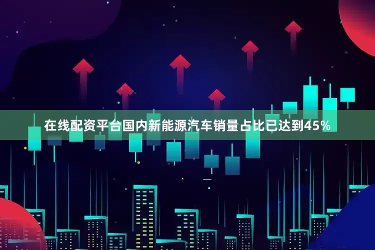 在线配资平台国内新能源汽车销量占比已达到45%
