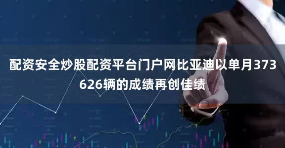 配资安全炒股配资平台门户网比亚迪以单月373626辆的成绩再创佳绩
