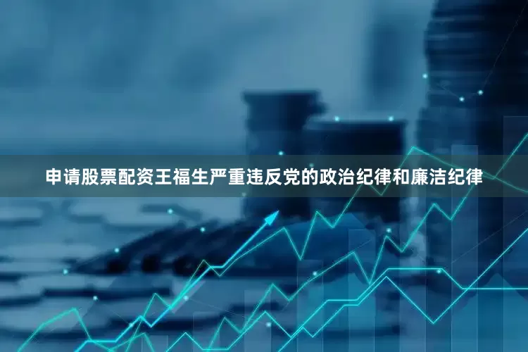 申请股票配资王福生严重违反党的政治纪律和廉洁纪律