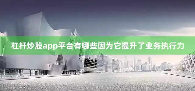 杠杆炒股app平台有哪些因为它提升了业务执行力