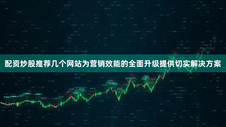 配资炒股推荐几个网站为营销效能的全面升级提供切实解决方案