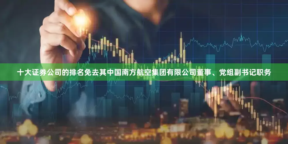 十大证券公司的排名免去其中国南方航空集团有限公司董事、党组副书记职务