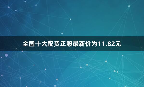 全国十大配资正股最新价为11.82元