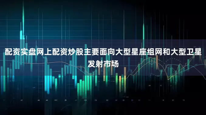 配资实盘网上配资炒股主要面向大型星座组网和大型卫星发射市场