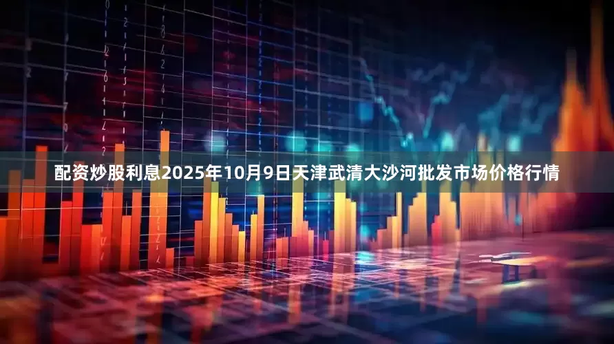 配资炒股利息2025年10月9日天津武清大沙河批发市场价格行情